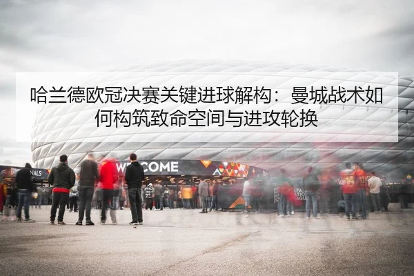哈兰德欧冠决赛关键进球解构：曼城战术如何构筑致命空间与进攻轮换